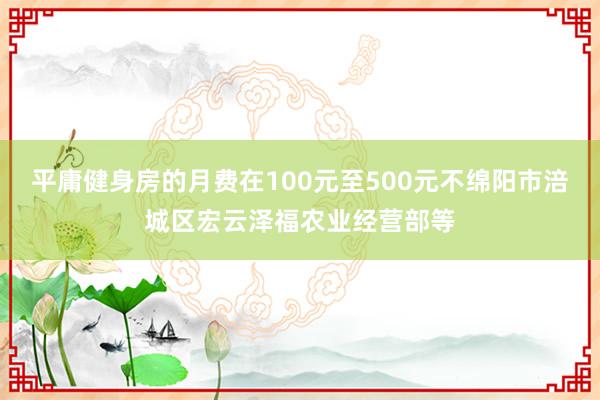 平庸健身房的月费在100元至500元不绵阳市涪城区宏云泽福农业经营部等